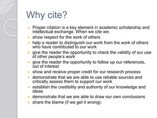 Why cite?
 Proper citation is a key element in academic scholarship and
intellectual exchange. When we cite we:
 show respect for the work of others
 help a reader to distinguish our work from the work of others
who have contributed to our work
 give the reader the opportunity to check the validity of our use
of other people’s work
 give the reader the opportunity to follow up our references,
out of interest
 show and receive proper credit for our research process
 demonstrate that we are able to use reliable sources and
critically assess them to support our work
 establish the credibility and authority of our knowledge and
ideas
 demonstrate that we are able to draw our own conclusions
 share the blame (if we get it wrong).
 