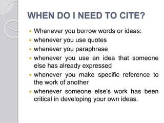 WHEN DO I NEED TO CITE?
 Whenever you borrow words or ideas:
 whenever you use quotes
 whenever you paraphrase
 whenever you use an idea that someone
else has already expressed
 whenever you make specific reference to
the work of another
 whenever someone else's work has been
critical in developing your own ideas.
 