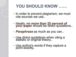  In order to prevent plagiarism, we must
cite sources we use..
• Ideally, no more than 25 percent of
your paper should be direct quotations..
• Paraphrase as much as you can..
• Use direct quotations when citing a
statistic or original theory..
• Use author's words if they capture a
point exactly..
YOU SHOULD KNOW ……
 