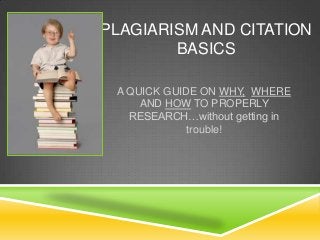 PLAGIARISM AND CITATION
BASICS
A QUICK GUIDE ON WHY, WHERE
AND HOW TO PROPERLY
RESEARCH…without getting in
trouble!

 
