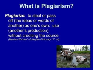 What is Plagiarism?
Plagiarize: to steal or pass
  off (the ideas or words of
  another) as one’s own: use
  (another’s production)
  without crediting the source
 (Merriam-Webster’s Collegiate Dictionary 11th ed).
 
