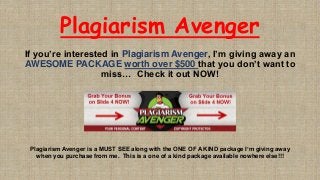 Plagiarism Avenger
If you’re interested in Plagiarism Avenger, I’m giving away an
AWESOME PACKAGE worth over $500 that you don’t want to
miss… Check it out NOW!
Plagiarism Avenger is a MUST SEE along with the ONE OF A KIND package I’m giving away
when you purchase from me. This is a one of a kind package available nowhere else!!!
 