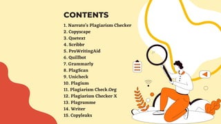 1. Narrato’s Plagiarism Checker
2. Copyscape
3. Quetext
4. Scribbr
5. ProWritingAid
6. Quillbot
7. Grammarly
8. PlagScan
9. Unicheck
10. Plagium
11. Plagiarism Check.Org
12. Plagiarism Checker X
13. Plagramme
14. Writer
15. Copyleaks
CONTENTS
 