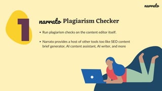 1
Plagiarism Checker
Run plagiarism checks on the content editor itself.
Narrato provides a host of other tools too like SEO content
brief generator, AI content assistant, AI writer, and more
narrato
narrato
 