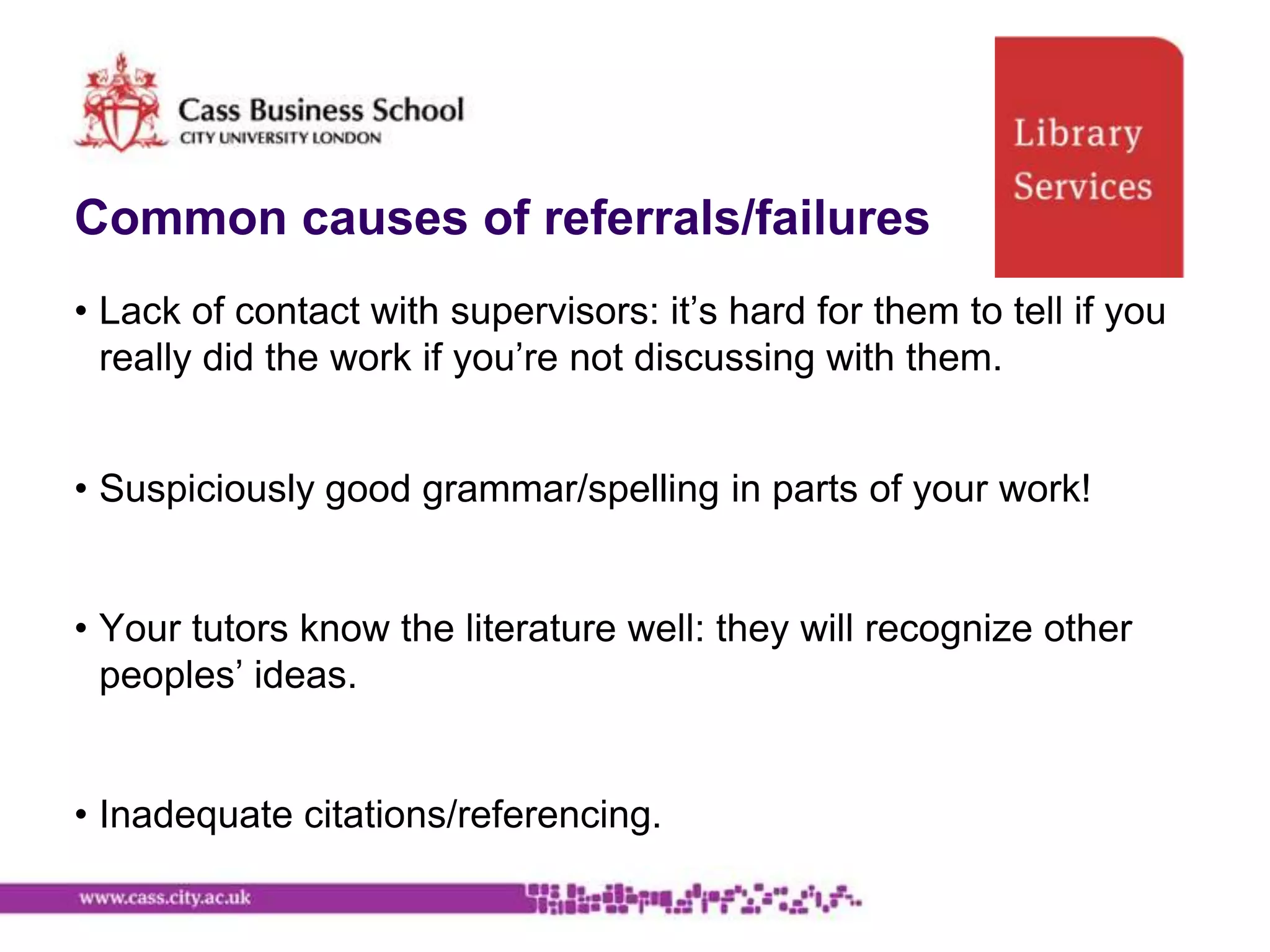 Common causes of referrals/failures
• Lack of contact with supervisors: it‟s hard for them to tell if you
  really did the work if you‟re not discussing with them.


• Suspiciously good grammar/spelling in parts of your work!


• Your tutors know the literature well: they will recognize other
  peoples‟ ideas.


• Inadequate citations/referencing.
 