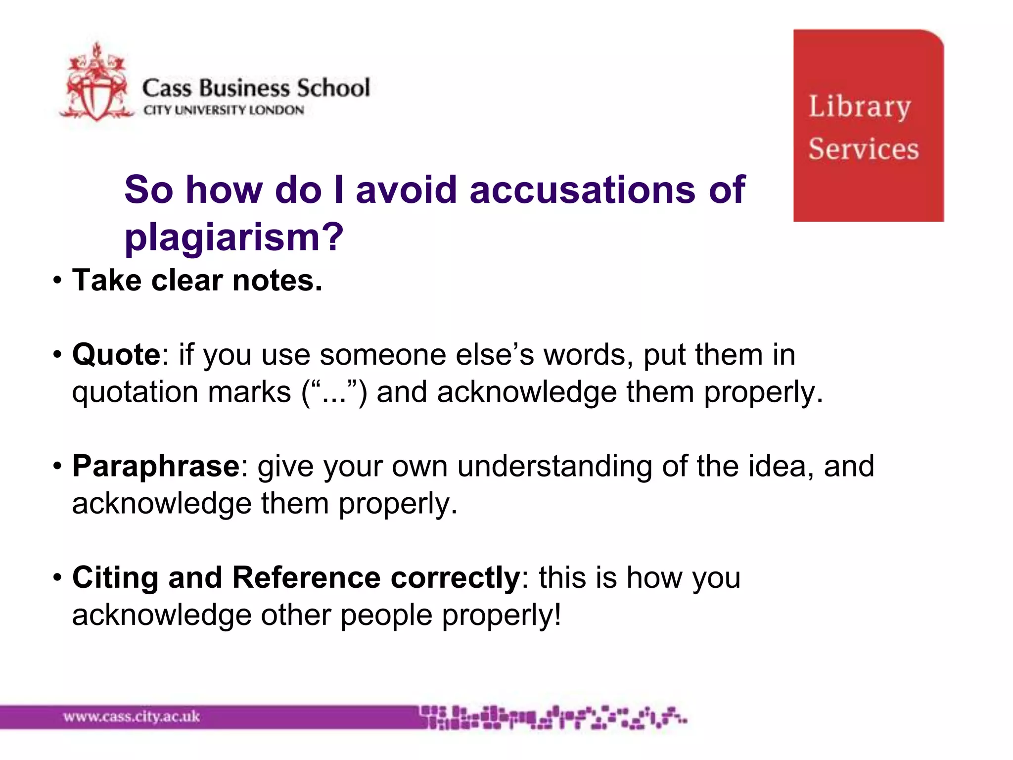 So how do I avoid accusations of
     plagiarism?
• Take clear notes.

• Quote: if you use someone else‟s words, put them in
  quotation marks (“...”) and acknowledge them properly.

• Paraphrase: give your own understanding of the idea, and
  acknowledge them properly.

• Citing and Reference correctly: this is how you
  acknowledge other people properly!
 