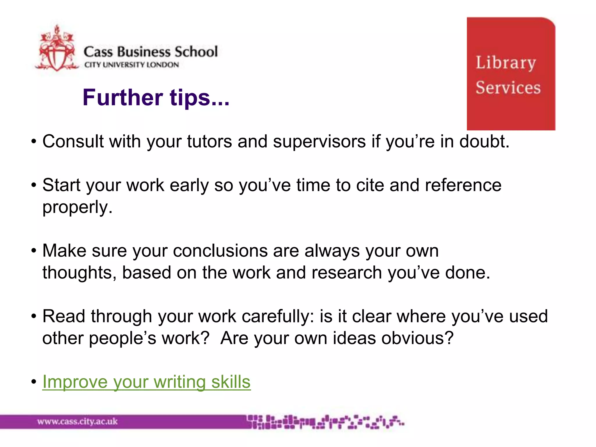 Further tips...
• Consult with your tutors and supervisors if you‟re in doubt.

• Start your work early so you‟ve time to cite and reference
  properly.

• Make sure your conclusions are always your own
  thoughts, based on the work and research you‟ve done.

• Read through your work carefully: is it clear where you‟ve used
  other people‟s work? Are your own ideas obvious?

• Improve your writing skills
 