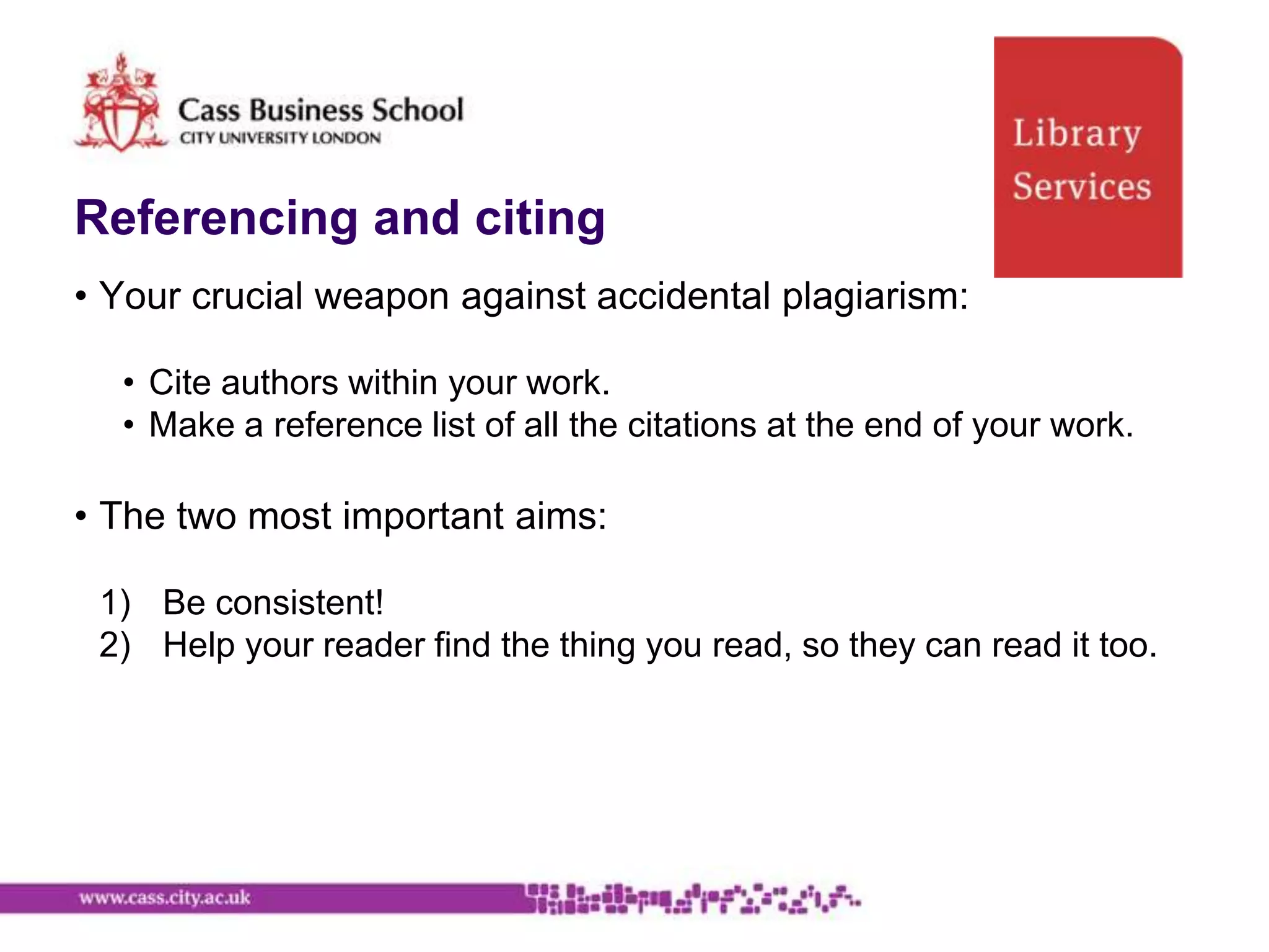 Referencing and citing
• Your crucial weapon against accidental plagiarism:

  • Cite authors within your work.
  • Make a reference list of all the citations at the end of your work.

• The two most important aims:

 1) Be consistent!
 2) Help your reader find the thing you read, so they can read it too.
 