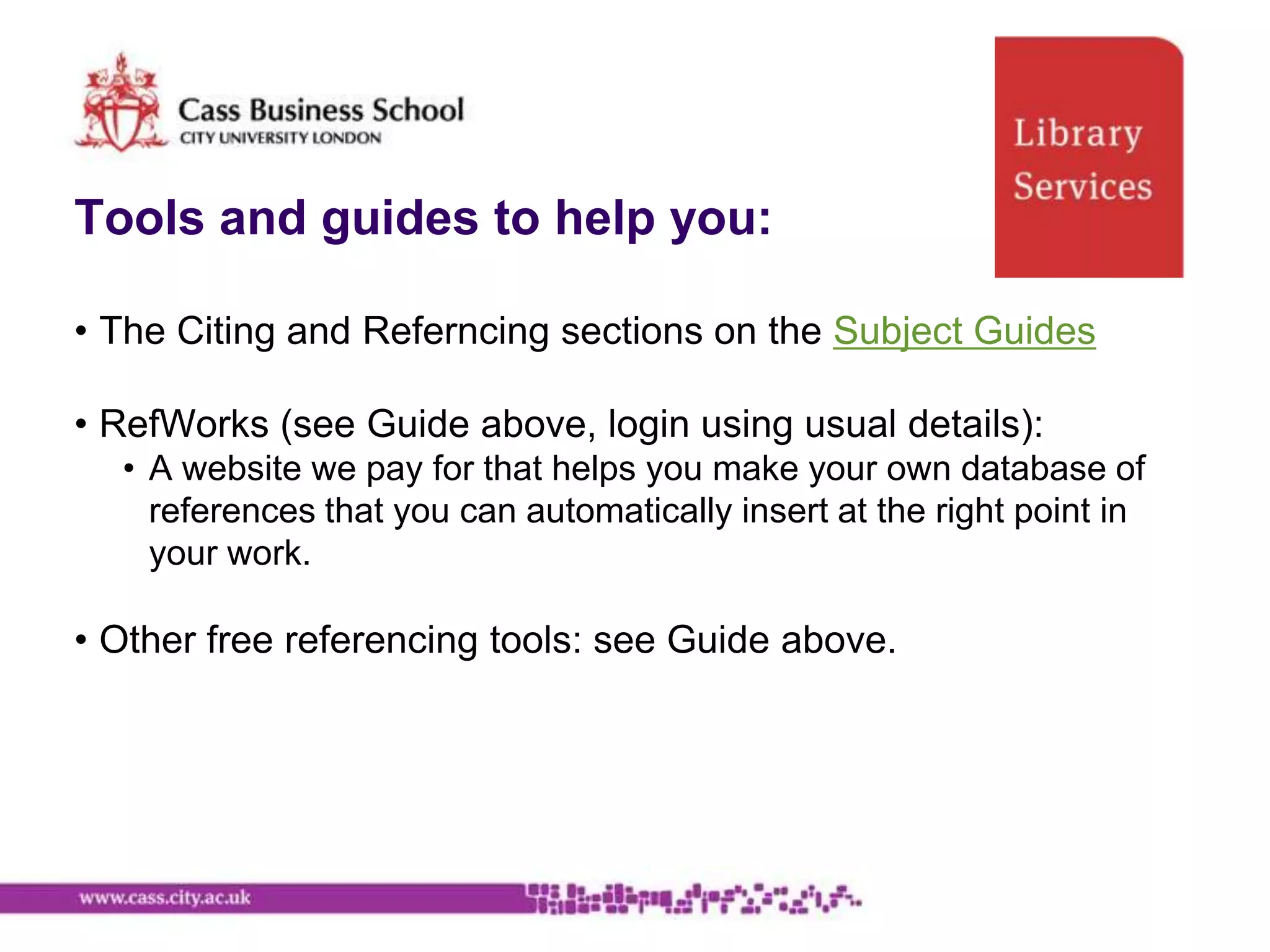 Tools and guides to help you:

• The Citing and Referncing sections on the Subject Guides

• RefWorks (see Guide above, login using usual details):
  • A website we pay for that helps you make your own database of
    references that you can automatically insert at the right point in
    your work.

• Other free referencing tools: see Guide above.
 
