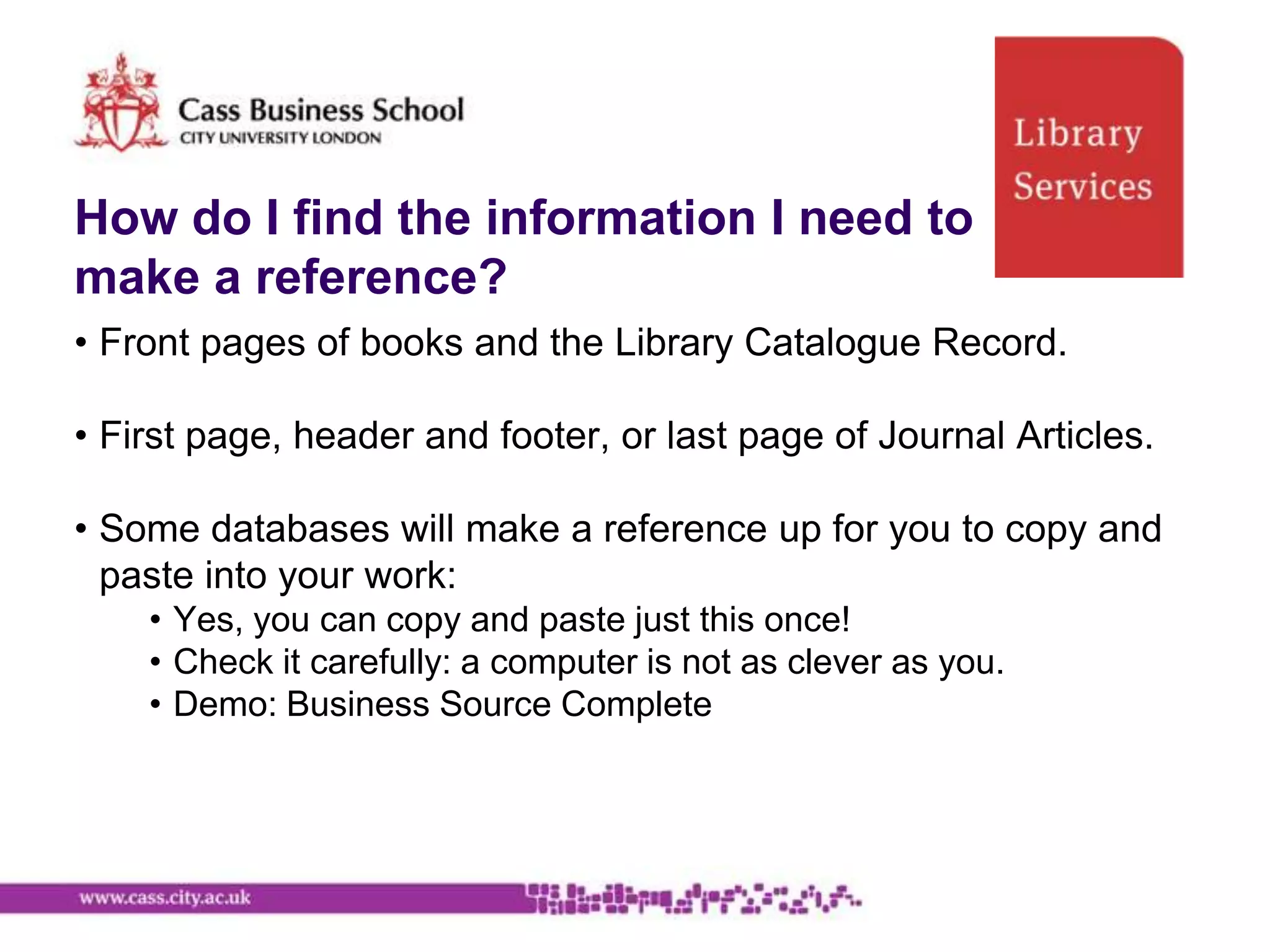 How do I find the information I need to
make a reference?
• Front pages of books and the Library Catalogue Record.

• First page, header and footer, or last page of Journal Articles.

• Some databases will make a reference up for you to copy and
  paste into your work:
    • Yes, you can copy and paste just this once!
    • Check it carefully: a computer is not as clever as you.
    • Demo: Business Source Complete
 