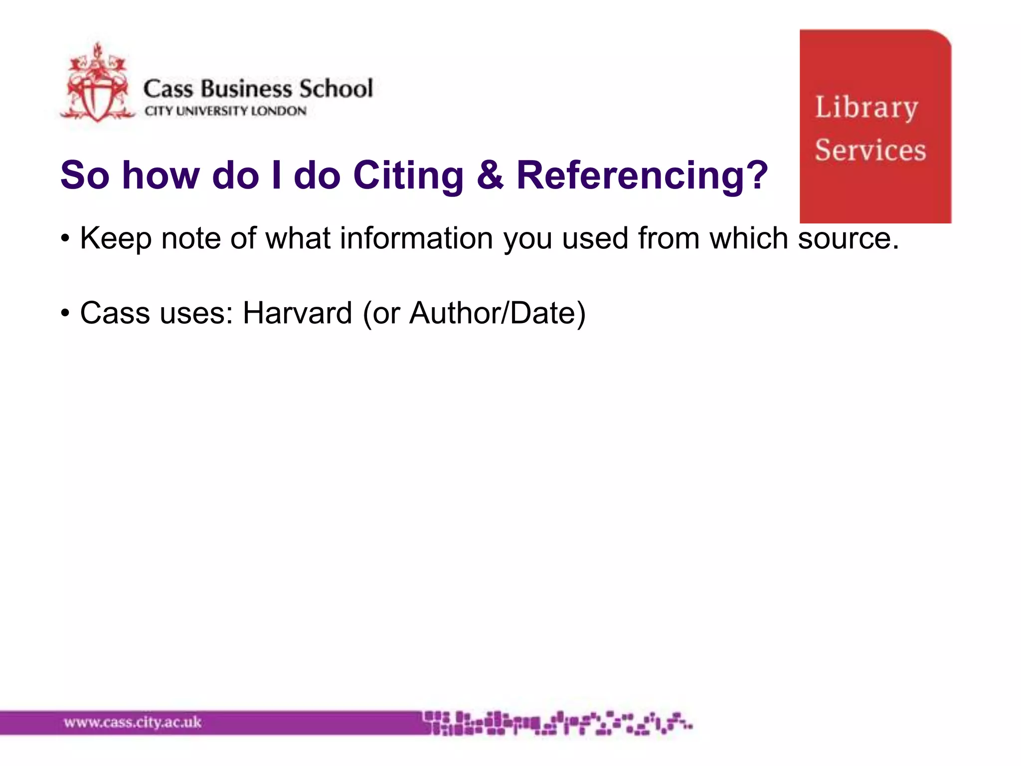 So how do I do Citing & Referencing?
• Keep note of what information you used from which source.

• Cass uses: Harvard (or Author/Date)
 