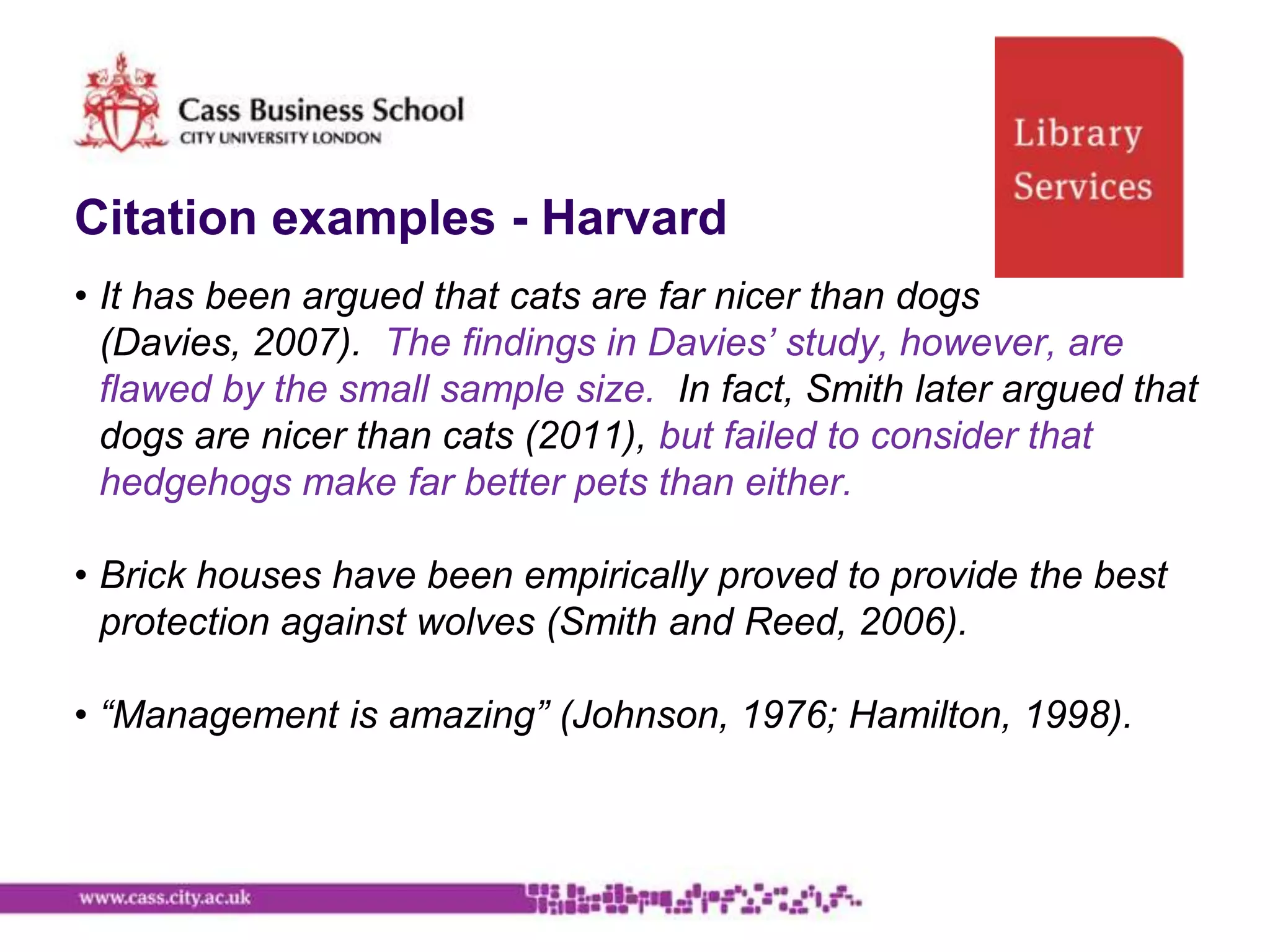 Citation examples - Harvard
• It has been argued that cats are far nicer than dogs
  (Davies, 2007). The findings in Davies’ study, however, are
  flawed by the small sample size. In fact, Smith later argued that
  dogs are nicer than cats (2011), but failed to consider that
  hedgehogs make far better pets than either.

• Brick houses have been empirically proved to provide the best
  protection against wolves (Smith and Reed, 2006).

• “Management is amazing” (Johnson, 1976; Hamilton, 1998).
 