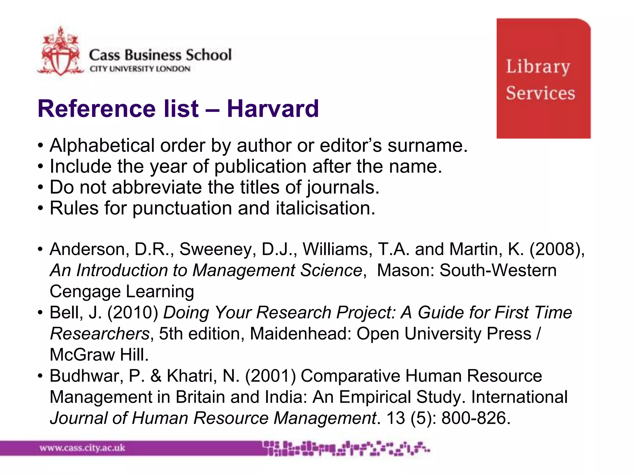 Reference list – Harvard
• Alphabetical order by author or editor‟s surname.
• Include the year of publication after the name.
• Do not abbreviate the titles of journals.
• Rules for punctuation and italicisation.

• Anderson, D.R., Sweeney, D.J., Williams, T.A. and Martin, K. (2008),
  An Introduction to Management Science, Mason: South-Western
  Cengage Learning
• Bell, J. (2010) Doing Your Research Project: A Guide for First Time
  Researchers, 5th edition, Maidenhead: Open University Press /
  McGraw Hill.
• Budhwar, P. & Khatri, N. (2001) Comparative Human Resource
  Management in Britain and India: An Empirical Study. International
  Journal of Human Resource Management. 13 (5): 800-826.
 