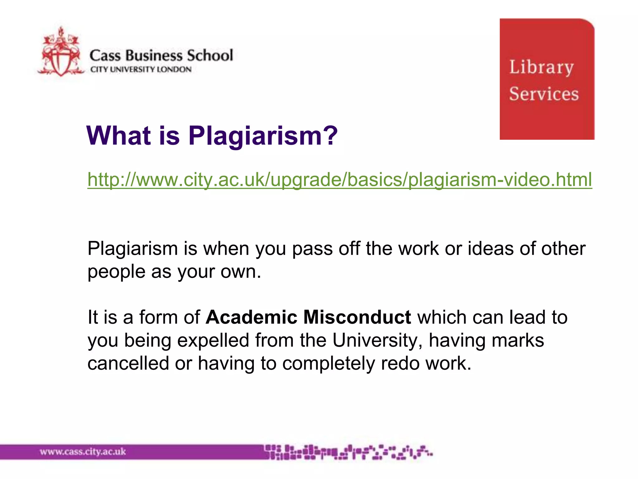 What is Plagiarism?
http://www.city.ac.uk/upgrade/basics/plagiarism-video.html


Plagiarism is when you pass off the work or ideas of other
people as your own.

It is a form of Academic Misconduct which can lead to
you being expelled from the University, having marks
cancelled or having to completely redo work.
 