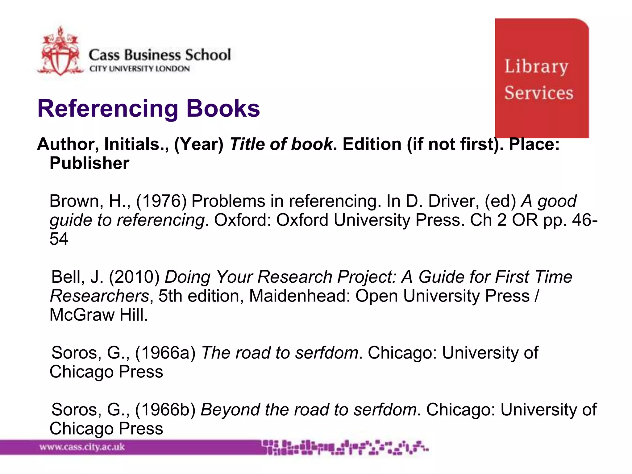 Referencing Books
Author, Initials., (Year) Title of book. Edition (if not first). Place:
 Publisher

 Brown, H., (1976) Problems in referencing. In D. Driver, (ed) A good
 guide to referencing. Oxford: Oxford University Press. Ch 2 OR pp. 46-
 54

 Bell, J. (2010) Doing Your Research Project: A Guide for First Time
 Researchers, 5th edition, Maidenhead: Open University Press /
 McGraw Hill.

 Soros, G., (1966a) The road to serfdom. Chicago: University of
 Chicago Press

 Soros, G., (1966b) Beyond the road to serfdom. Chicago: University of
 Chicago Press
 