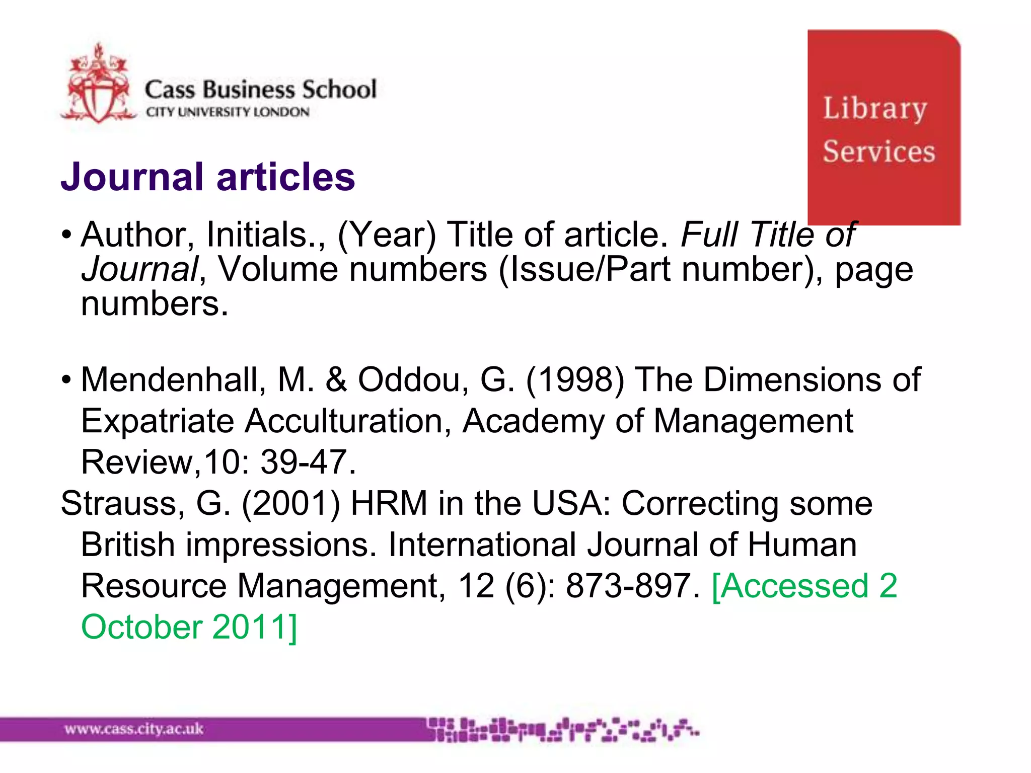 Journal articles
• Author, Initials., (Year) Title of article. Full Title of
  Journal, Volume numbers (Issue/Part number), page
  numbers.

• Mendenhall, M. & Oddou, G. (1998) The Dimensions of
  Expatriate Acculturation, Academy of Management
  Review,10: 39-47.
Strauss, G. (2001) HRM in the USA: Correcting some
  British impressions. International Journal of Human
  Resource Management, 12 (6): 873-897. [Accessed 2
  October 2011]
 
