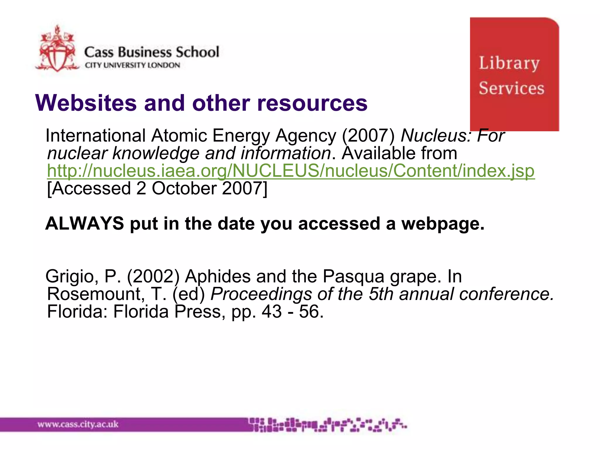 Websites and other resources
International Atomic Energy Agency (2007) Nucleus: For
nuclear knowledge and information. Available from
http://nucleus.iaea.org/NUCLEUS/nucleus/Content/index.jsp
[Accessed 2 October 2007]
ALWAYS put in the date you accessed a webpage.

Grigio, P. (2002) Aphides and the Pasqua grape. In
Rosemount, T. (ed) Proceedings of the 5th annual conference.
Florida: Florida Press, pp. 43 - 56.
 