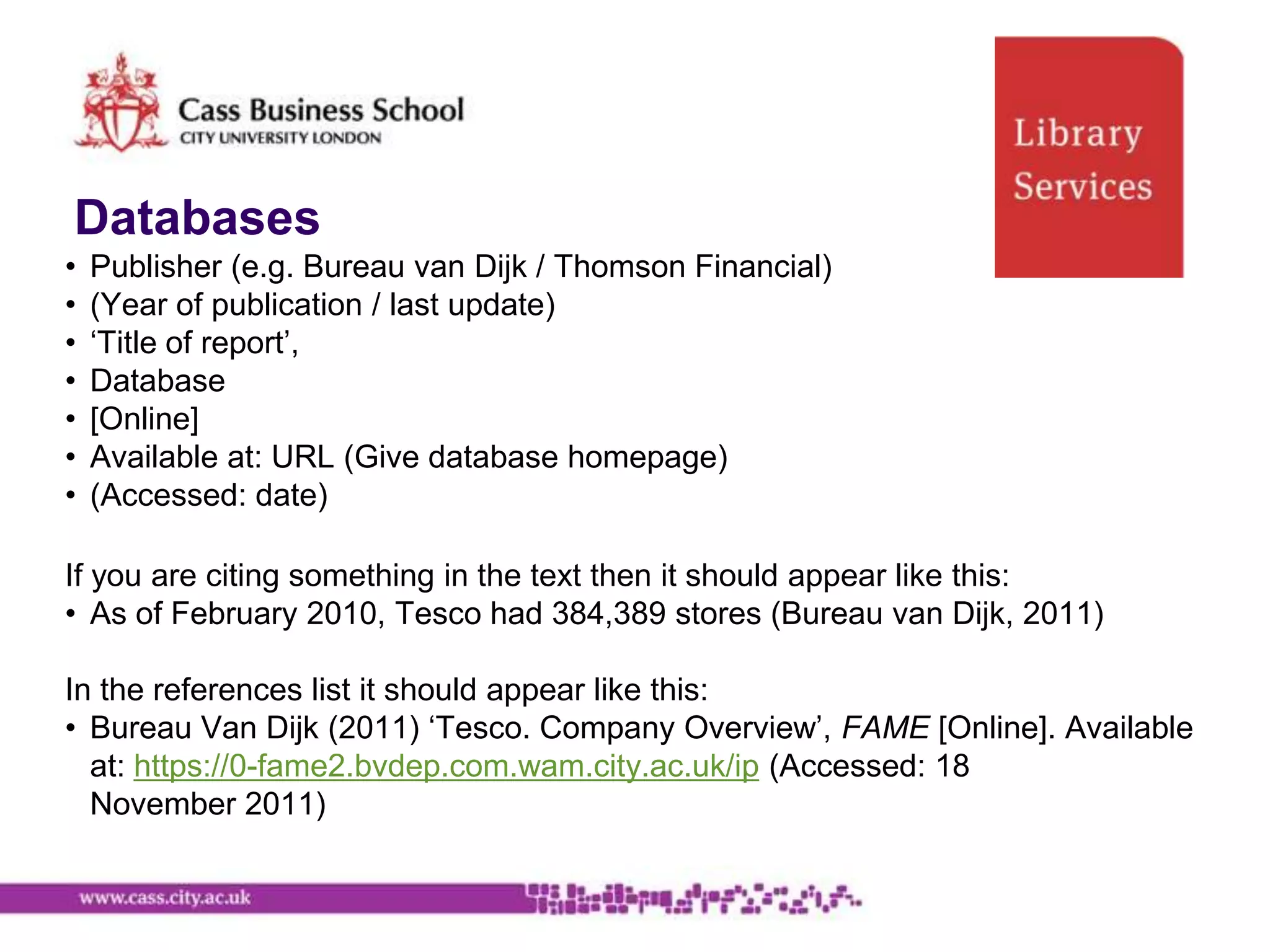 Databases
•   Publisher (e.g. Bureau van Dijk / Thomson Financial)
•   (Year of publication / last update)
•   „Title of report‟,
•   Database
•   [Online]
•   Available at: URL (Give database homepage)
•   (Accessed: date)

If you are citing something in the text then it should appear like this:
• As of February 2010, Tesco had 384,389 stores (Bureau van Dijk, 2011)

In the references list it should appear like this:
• Bureau Van Dijk (2011) „Tesco. Company Overview‟, FAME [Online]. Available
  at: https://0-fame2.bvdep.com.wam.city.ac.uk/ip (Accessed: 18
  November 2011)
 