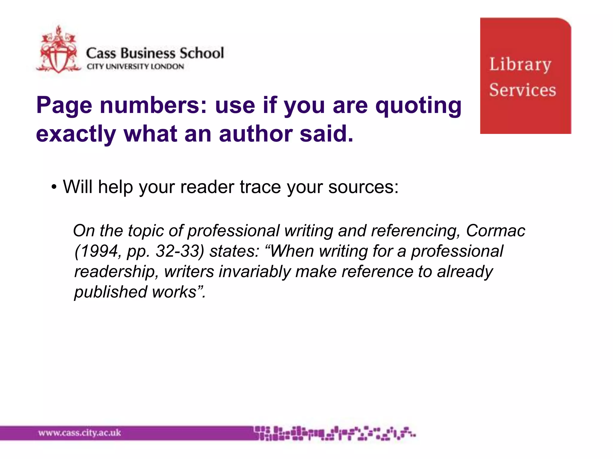 Page numbers: use if you are quoting
exactly what an author said.

 • Will help your reader trace your sources:

   On the topic of professional writing and referencing, Cormac
   (1994, pp. 32-33) states: “When writing for a professional
   readership, writers invariably make reference to already
   published works”.
 