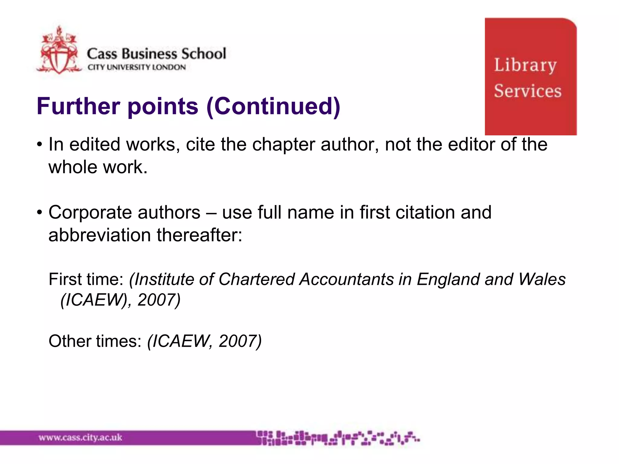 Further points (Continued)
• In edited works, cite the chapter author, not the editor of the
  whole work.

• Corporate authors – use full name in first citation and
  abbreviation thereafter:

 First time: (Institute of Chartered Accountants in England and Wales
  (ICAEW), 2007)

 Other times: (ICAEW, 2007)
 