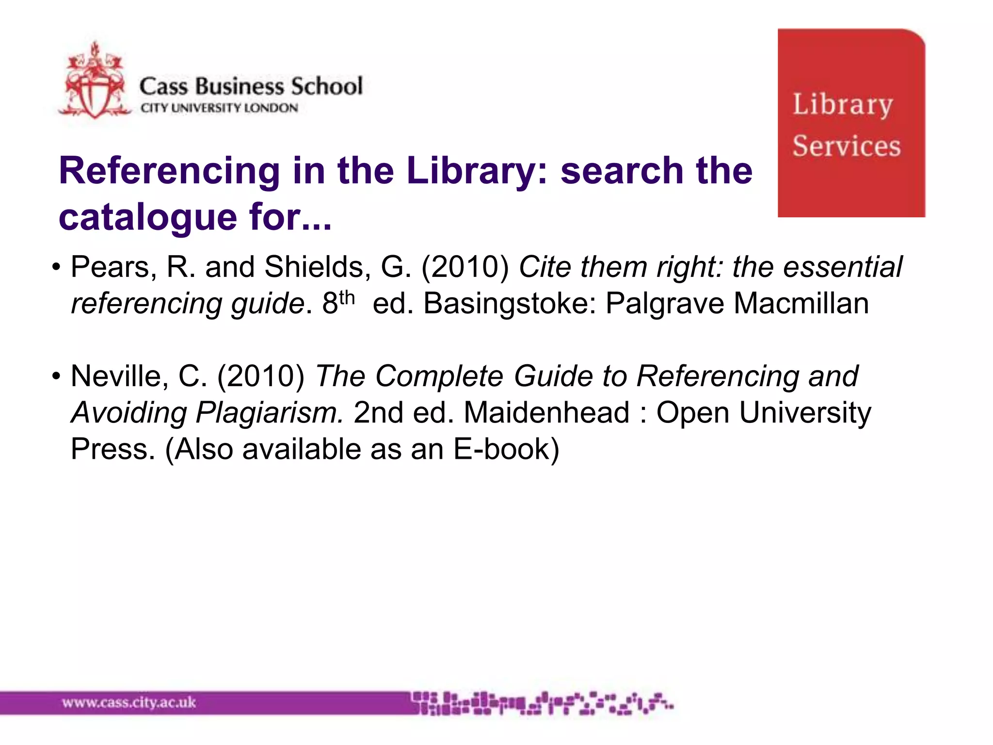 Referencing in the Library: search the
catalogue for...
• Pears, R. and Shields, G. (2010) Cite them right: the essential
  referencing guide. 8th ed. Basingstoke: Palgrave Macmillan

• Neville, C. (2010) The Complete Guide to Referencing and
  Avoiding Plagiarism. 2nd ed. Maidenhead : Open University
  Press. (Also available as an E-book)
 