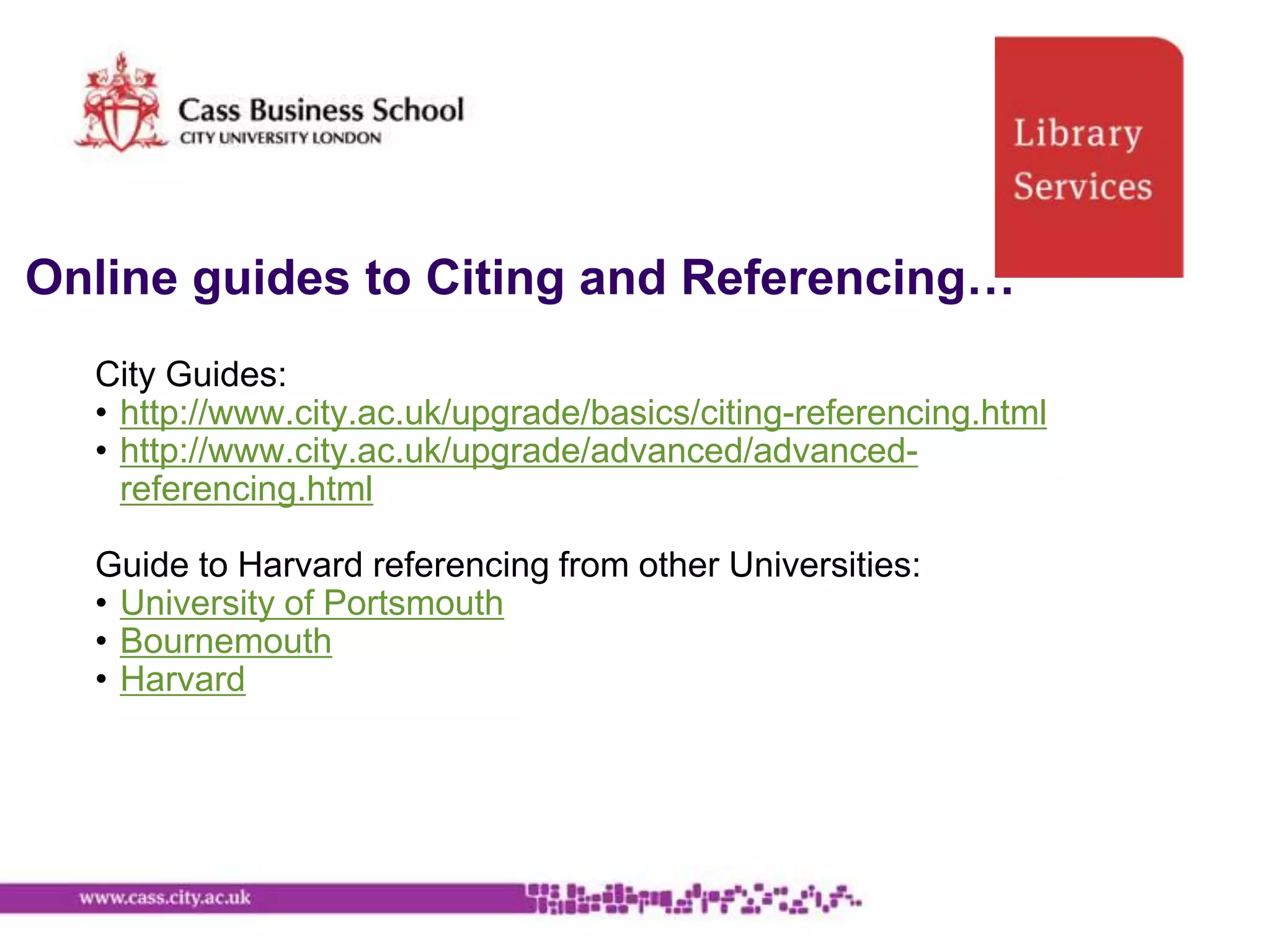 Online guides to Citing and Referencing…
  City Guides:
  • http://www.city.ac.uk/upgrade/basics/citing-referencing.html
  • http://www.city.ac.uk/upgrade/advanced/advanced-
    referencing.html

  Guide to Harvard referencing from other Universities:
  • University of Portsmouth
  • Bournemouth
  • Harvard
 