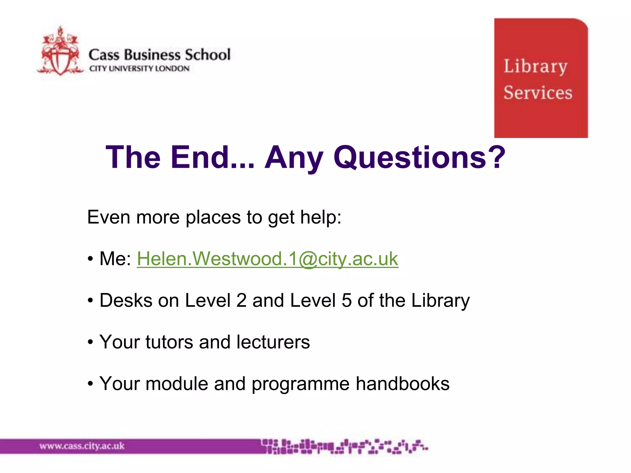 The End... Any Questions?
Even more places to get help:

• Me: Helen.Westwood.1@city.ac.uk

• Desks on Level 2 and Level 5 of the Library

• Your tutors and lecturers

• Your module and programme handbooks
 