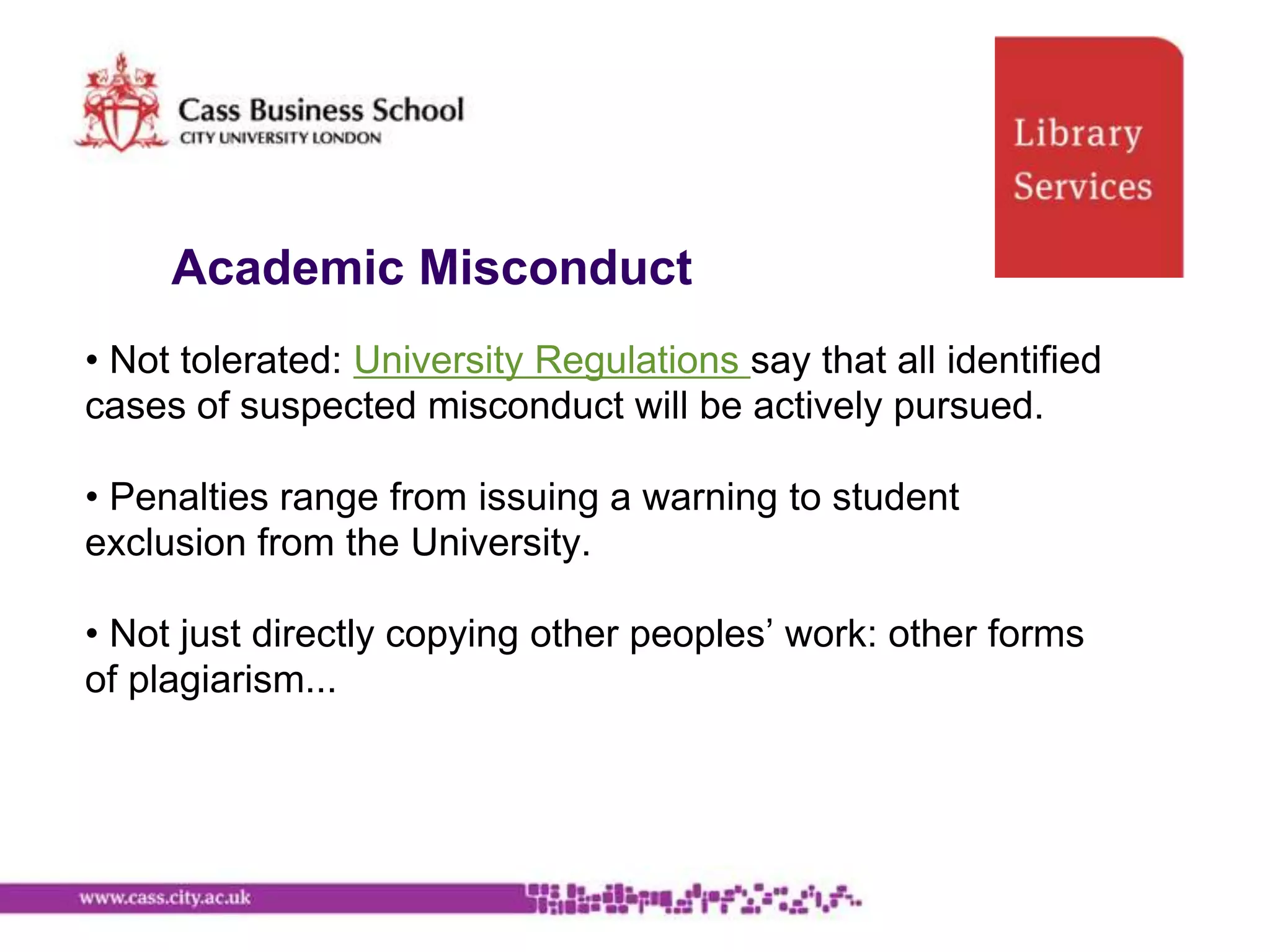 Academic Misconduct
• Not tolerated: University Regulations say that all identified
cases of suspected misconduct will be actively pursued.

• Penalties range from issuing a warning to student
exclusion from the University.

• Not just directly copying other peoples‟ work: other forms
of plagiarism...
 