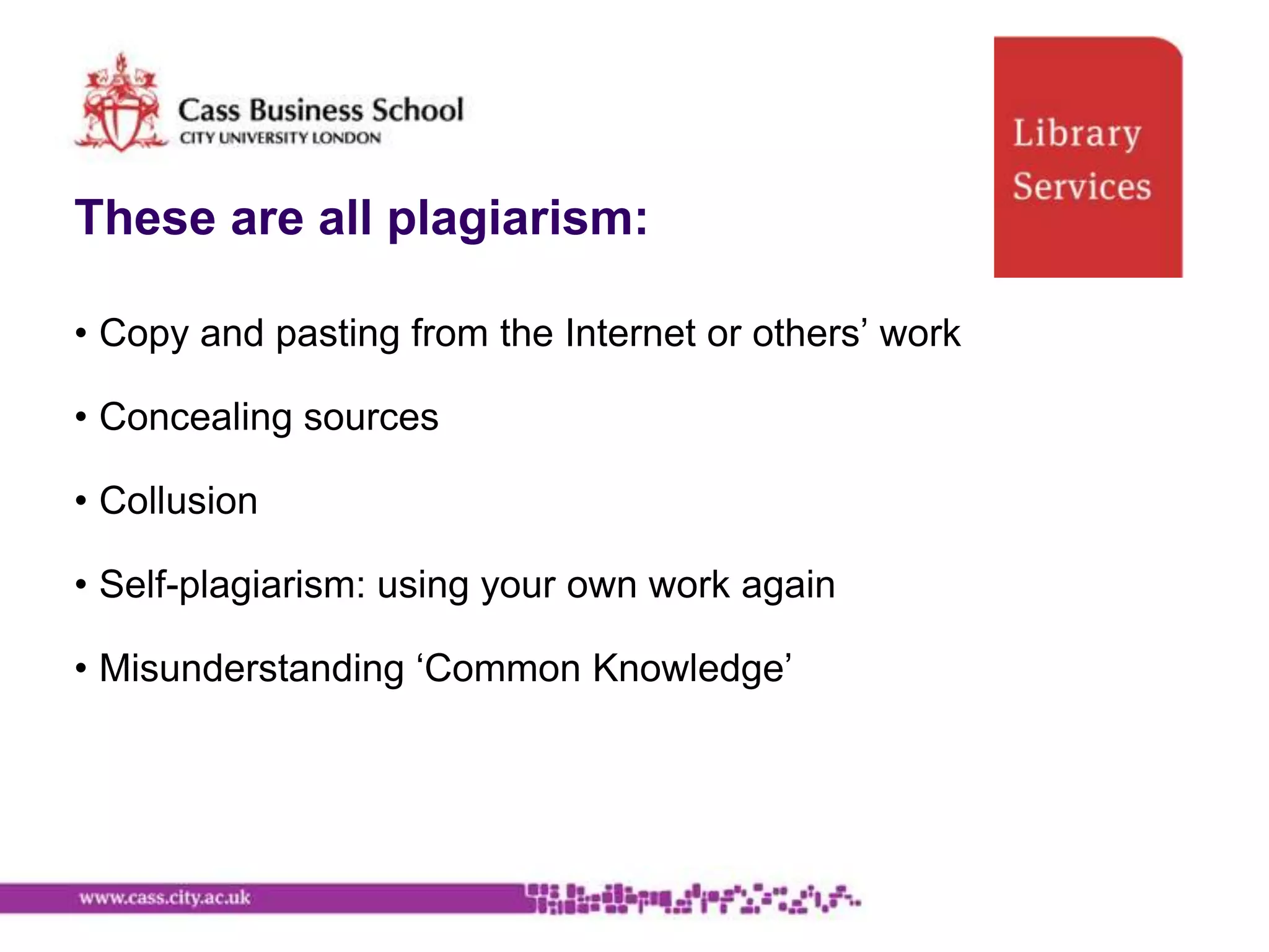 These are all plagiarism:

• Copy and pasting from the Internet or others‟ work

• Concealing sources

• Collusion

• Self-plagiarism: using your own work again

• Misunderstanding „Common Knowledge‟
 