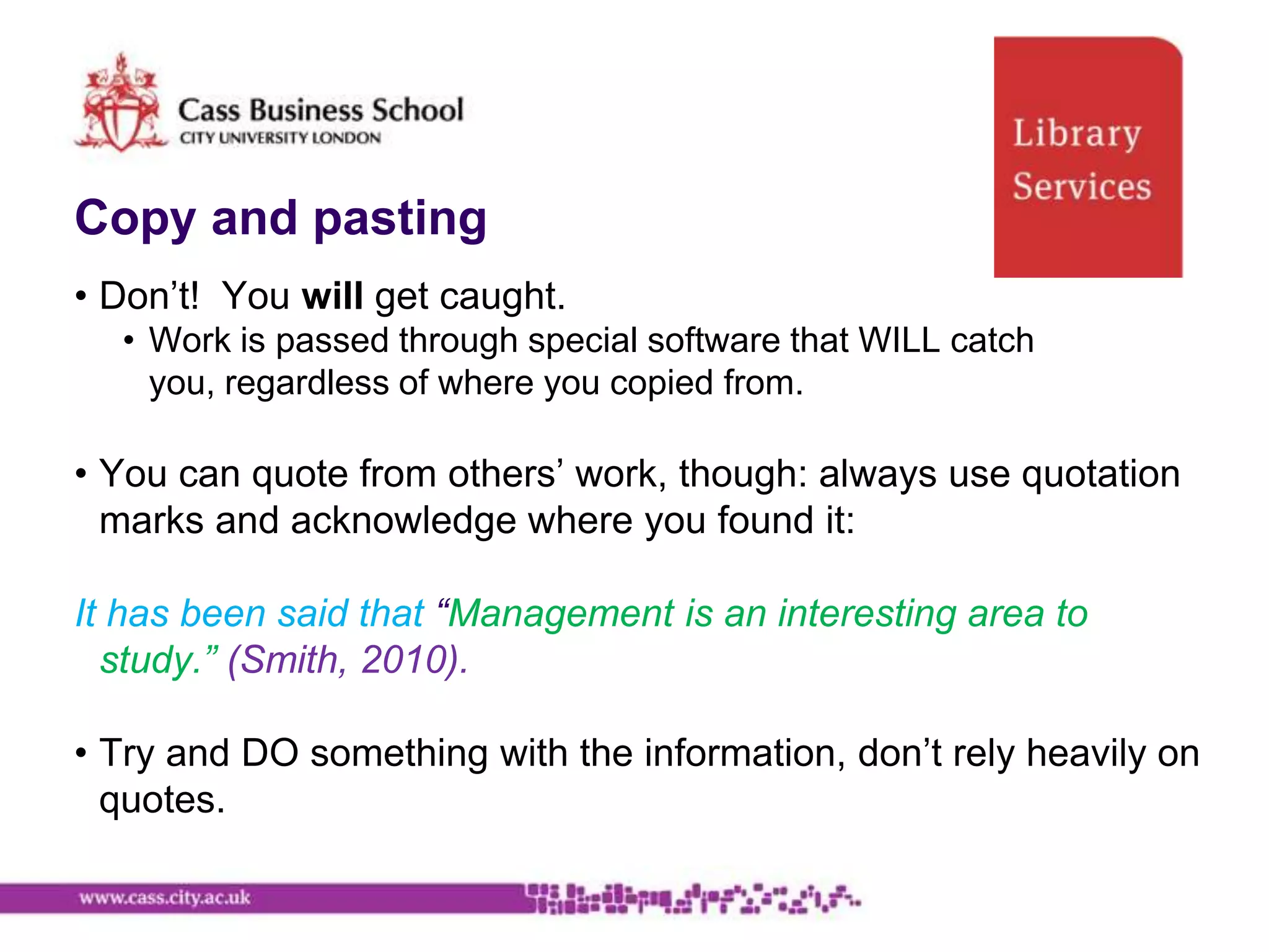 Copy and pasting
• Don‟t! You will get caught.
  • Work is passed through special software that WILL catch
    you, regardless of where you copied from.

• You can quote from others‟ work, though: always use quotation
  marks and acknowledge where you found it:

It has been said that “Management is an interesting area to
  study.” (Smith, 2010).

• Try and DO something with the information, don‟t rely heavily on
  quotes.
 