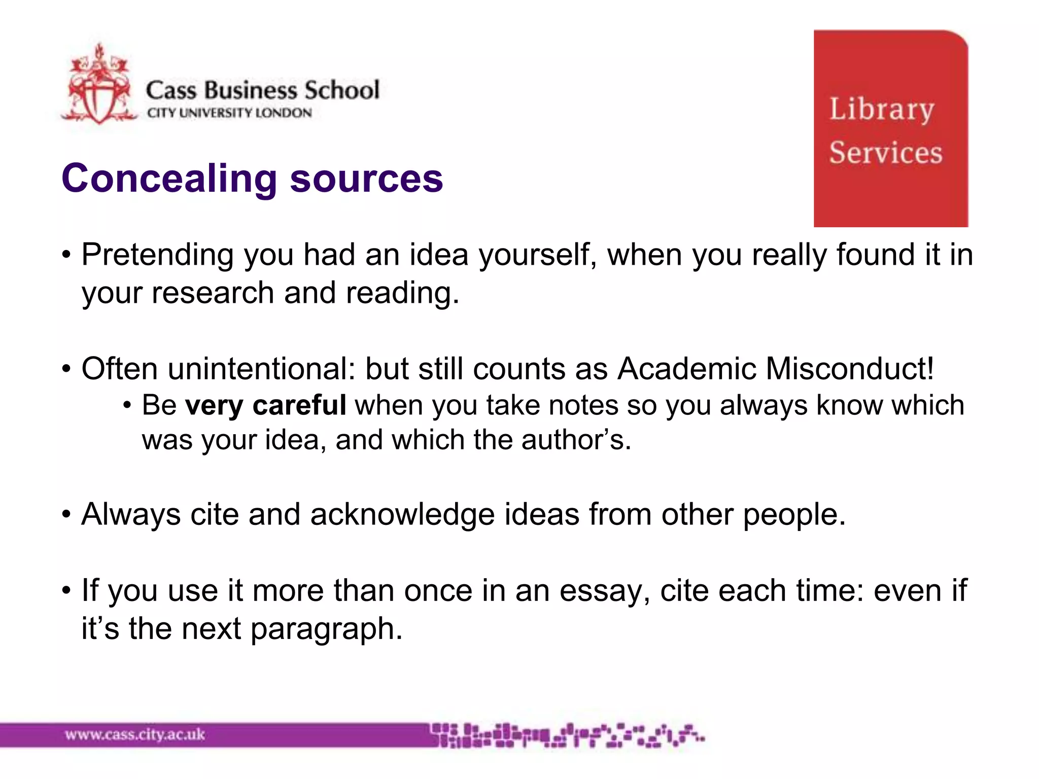 Concealing sources
• Pretending you had an idea yourself, when you really found it in
  your research and reading.

• Often unintentional: but still counts as Academic Misconduct!
    • Be very careful when you take notes so you always know which
      was your idea, and which the author‟s.

• Always cite and acknowledge ideas from other people.

• If you use it more than once in an essay, cite each time: even if
  it‟s the next paragraph.
 