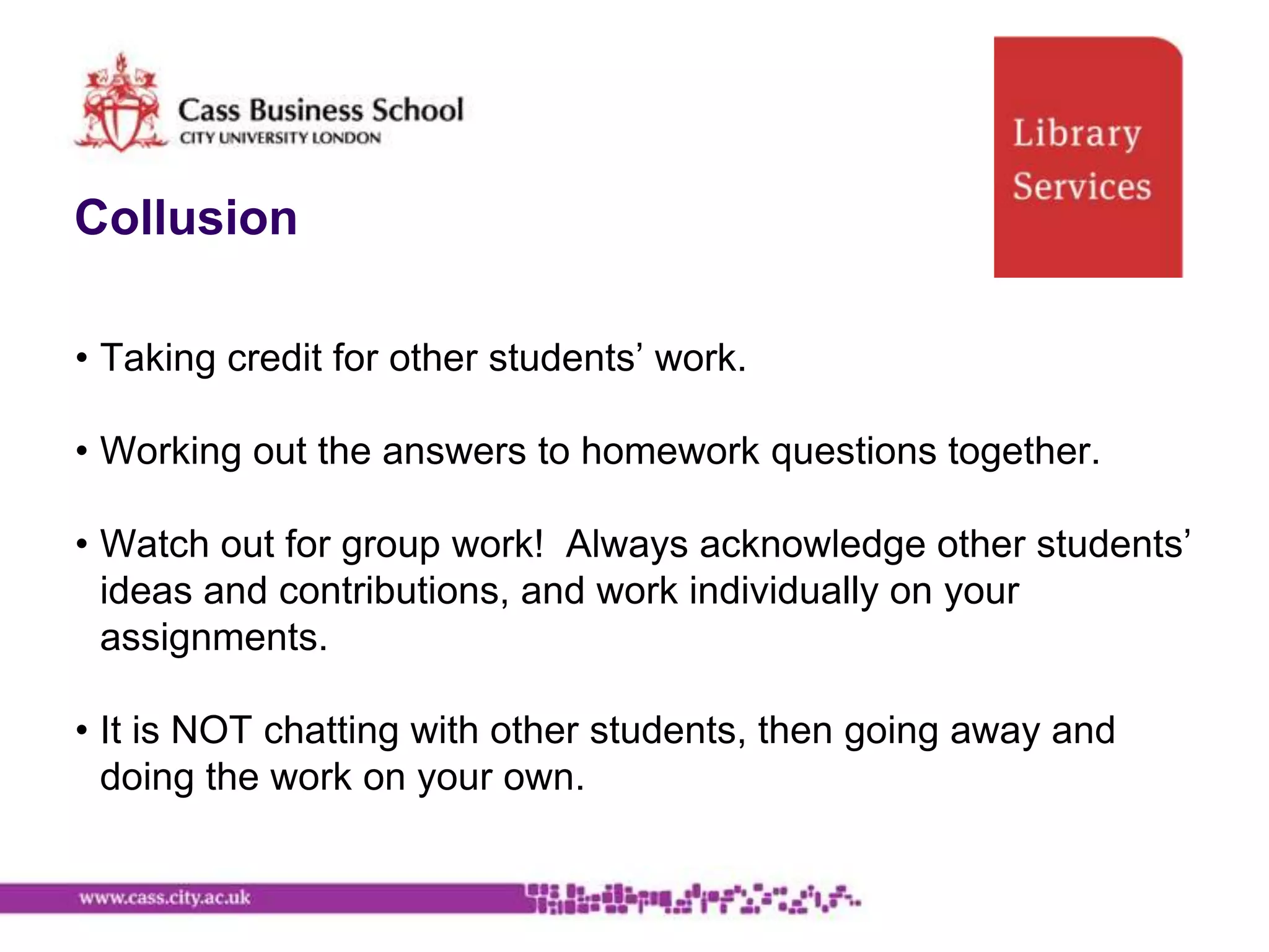 Collusion

• Taking credit for other students‟ work.

• Working out the answers to homework questions together.

• Watch out for group work! Always acknowledge other students‟
  ideas and contributions, and work individually on your
  assignments.

• It is NOT chatting with other students, then going away and
  doing the work on your own.
 