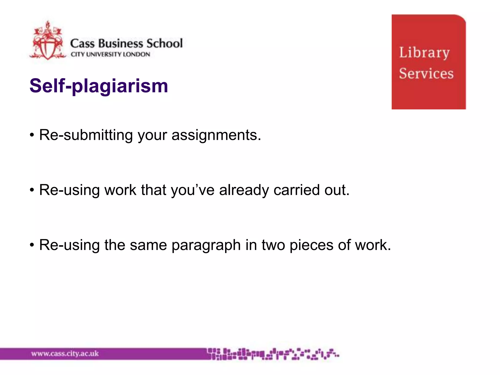 Self-plagiarism

• Re-submitting your assignments.


• Re-using work that you‟ve already carried out.


• Re-using the same paragraph in two pieces of work.
 