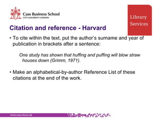 Citation and reference - Harvard
• To cite within the text, put the author‟s surname and year of
  publication in brackets after a sentence:

    One study has shown that huffing and puffing will blow straw
     houses down (Grimm, 1971).

• Make an alphabetical-by-author Reference List of these
  citations at the end of the work.
 