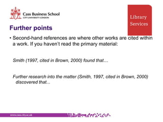 Further points
• Second-hand references are where other works are cited within
  a work. If you haven‟t read the primary material:


 Smith (1997, cited in Brown, 2000) found that…


 Further research into the matter (Smith, 1997, cited in Brown, 2000)
  discovered that...
 