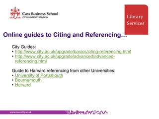Online guides to Citing and Referencing…
  City Guides:
  • http://www.city.ac.uk/upgrade/basics/citing-referencing.html
  • http://www.city.ac.uk/upgrade/advanced/advanced-
    referencing.html

  Guide to Harvard referencing from other Universities:
  • University of Portsmouth
  • Bournemouth
  • Harvard
 