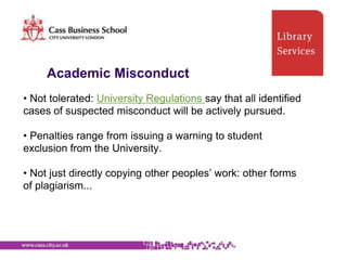 Academic Misconduct
• Not tolerated: University Regulations say that all identified
cases of suspected misconduct will be actively pursued.

• Penalties range from issuing a warning to student
exclusion from the University.

• Not just directly copying other peoples‟ work: other forms
of plagiarism...
 