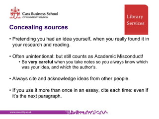 Concealing sources
• Pretending you had an idea yourself, when you really found it in
  your research and reading.

• Often unintentional: but still counts as Academic Misconduct!
    • Be very careful when you take notes so you always know which
      was your idea, and which the author‟s.

• Always cite and acknowledge ideas from other people.

• If you use it more than once in an essay, cite each time: even if
  it‟s the next paragraph.
 