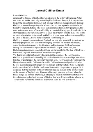 Lamuel Gulliver Essays
Lamuel Gulliver
Jonathan Swift is one of the best known satirists in the history of literature. When
one reads his works, especially something like Gulliver s Travels, it is easy for one
to spot the misanthropic themes, which emerge within his characterization. Lamuel
Gulliver is an excellent protagonist: a keen observer, and a good representative of
his native England, but one who loses faith in mankind as his story progresses. He
ends up in remote areas of the world all by accidents in his voyages. In each trip, he is
shipwrecked and mysteriously arrives to lands never before seen by men. This forms
an interesting rhythm in the novel: as Gulliver is given more and more responsibility,
he tends to be less ... Show more content on Helpwriting.net ...
Gulliver is a good representative of England, but one who loses faith in mankind as
the story progresses. The visit to Brobdingnag accounts for most of this misery,
where he attempts to preserve his dignity as an English man. Gulliver becomes
exactly the controversial figure of what he was in Lilliput. In this case, the
Brobdingnagians remain peaceful with him, yet he is prideful. The flag of Gulliver s
homeland, England, on the coat of arms illustrates pride.
Yet due to his pride for his native England, in the country of the Houyhnhnms,
Gulliver is gradually driven mad by his realization that he can never hope to achieve
the state of existence of the supremely rational, noble Houyhnhnms. Even though the
Houyhnhnms consider Gulliver to be noble, Gulliver is constantly offended when
he sees a disturbing resemblance between himself and the barbaric Yahoos. He falls
to the same sin of pride that he condemned in the others in previous voyages. He is
disgusted that the members of his own human race are living a filthy lifestyle such
as the animals of England, and this makes him eager to return to home, where he
thinks things are normal. Therefore, a rat ready to enter its hole represents Gulliver
forced to return to England because of his fear that he will eventually turn barbaric.
The essential rhythm the author has interwoven in all the four of Gulliver s
 