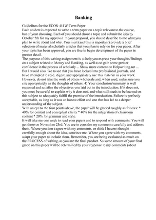 Banking
Guidelines for the ECON 411W Term Paper
Each student is expected to write a term paper on a topic relevant to the course,
but of your choosing. Each of you should chose a topic and submit the idea by
October 5th for my approval. In your proposal, you should describe to me what you
plan to write about and why. You must (and this is important) provide a brief
selection of material/scholarly articles that you plan to rely on for your paper. After
your topic has been approved, you are free to begin development of the paper in
greater detail.
The purpose of this writing assignment is to help you express your thoughts/findings
on a subject related to Money and Banking, as well as to gain some greater
confidence in the process of scholarly ... Show more content on Helpwriting.net ...
But I would also like to see that you have looked into professional journals, and
have attempted to read, digest, and appropriately use this material in your work.
However, do not take the work of others wholesale and, when used, make sure you
cite appropriately as the thoughts of others. 4) Your conclusion/summary is well
reasoned and satisfies the objectives you laid out in the introduction. If it does not,
you must be careful to explain why it does not, and what still needs to be learned on
this subject to adequately fulfill the promise of the introduction. Failure is perfectly
acceptable, as long as it was an honest effort and one that has led to a deeper
understanding of the subject.
With an eye to the four points above, the paper will be graded roughly as follows: *
40% for content and conceptual clarity * 40% for the integration of classroom
content * 20% for grammar and style.
It will take me one week to read your papers and to respond with comments. You will
get these on November 23rd. You are to consider my comments carefully and address
them. Where you don t agree with my comments, or think I haven t thought
carefully enough about the idea, convince me. Where you agree with my comments,
adapt your paper to include them. Remember, you are being evaluated as much on
the PROCESS of writing, as you are the final product. So some amount of your final
grade on this paper will be determined by your response to my comments (about
 