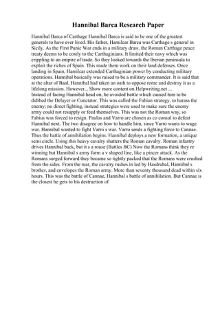 Hannibal Barca Research Paper
Hannibal Barca of Carthage Hannibal Barca is said to be one of the greatest
generals to have ever lived. His father, Hamilcar Barca was Carthage s general in
Sicily. As the First Punic War ends in a military draw, the Roman Carthage peace
treaty deems to be costly to the Carthaginians. It limited their navy which was
crippling to an empire of trade. So they looked towards the Iberian peninsula to
exploit the riches of Spain. This made them work on their land defenses. Once
landing in Spain, Hamilcar extended Carthaginian power by conducting military
operations. Hannibal basically was raised to be a military commander. It is said that
at the altar of Baal, Hannibal had taken an oath to oppose rome and destroy it as a
lifelong mission. However... Show more content on Helpwriting.net ...
Instead of facing Hannibal head on, he avoided battle which caused him to be
dubbed the Delayer or Cunctator. This was called the Fabian strategy, to harass the
enemy; no direct fighting, instead strategies were used to make sure the enemy
army could not resupply or feed themselves. This was not the Roman way, so
Fabius was forced to resign. Paulus and Varro are chosen as co consul to defeat
Hannibal next. The two disagree on how to handle him, since Varro wants to wage
war. Hannibal wanted to fight Varro s war. Varro sends a fighting force to Cannae.
Thus the battle of annihilation begins. Hannibal deploys a new formation, a unique
semi circle. Using this heavy cavalry shatters the Roman cavalry. Roman infantry
drives Hannibal back, but it s a rouse (Battles BC) Now the Romans think they re
winning but Hannibal s army form a v shaped line, like a pincer attack. As the
Romans surged forward they became so tightly packed that the Romans were crushed
from the sides. From the rear, the cavalry rushes in led by Hasdrubal, Hannibal s
brother, and envelopes the Roman army. More than seventy thousand dead within six
hours. This was the battle of Cannae, Hannibal s battle of annihilation. But Cannae is
the closest he gets to his destruction of
 