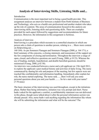 Analysis of Interviewing Skills, Listening Skills and...
Introduction
Communication is the most important tool to being a good health provider. This
assignment analyses an interview between a student from Perth Institute of Business
and Technology, who acts as a health care professional and another student who takes
up the role of a patient. The areas of communication focused in this analysis are
interviewing skills, listening skills and questioning skills. There are examples
provided for each aspect followed by suggestions and recommendations for future
practices. However, the information in this assignment is fictitious.
Analysis of interview
Interviewing is a procedure which recounts to a controlled situation in which one
person asks a chain of questions to another person, relating to a ... Show more content
on Helpwriting.net ...
160 164). As per Sommers Flanagan and Sommers Flanagan (2008, p. 164 171), a
brief summary of the concerns, a closing statement, and reassurance of the support are
the few components of closing and termination. Throughout the interview a range of
open, closed, and reflective questions are used (Yeung, 2008, p.19 23). Whereas the
use of leading, multiple, hypothetical, and double barrelled questions should be
minimised (Yeung, 2008, p.42 58).
An interview was conducted between a nurse and a job applicant on 13th April 2011,
to explore the applicant s past medical history and activities of daily living. The nurse
commenced by sharing his role and purpose of the meeting, but few aspects were not
touched like confidentiality and information handling. Immediately after explain her
role, the nurse started exploring. The nurse said, ......then I will ask you some
personal questions about you and your health ........ So let s start with your name?
(7:70 mins)
The basic structure of the interviewing was used throughout, except in the initiations
phase. Rather than being informative, initiation was very prompt and short. Nurse
hadn t asked for the applicant s comfort, a confidentiality statement was not delivered
in this phase, though nurse talked about it after the personal information section was
already passed. Also, nurse hadn t said anything regarding the information like whom
she will be submitting the information and what will be the outcome? The
 