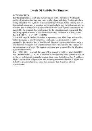 Levels Of Acid-Buffer Titration
INTRODUCTION
For this experiment, a weak acid buffer titration will be performed. While acids
produce hydronium ions in water, bases produce hydroxide ions. To determine how
strong an acid or base is, levels of dissociation are observed. While a strong acid or
base entirely dissociates in solution, a weak acid or base only partially dissociates in
solution. The extent to which a weak acid dissociates in an aqueous solution can be
denoted by the constant, Ka, which stands for the ratio in products to reactant. The
following equation is used to describe the mentioned ratio in an acid dissociation:
Ka= (гЂ–[HгЂ—_3 O^+][A^ ])/([HA])
Acids with larger Ka values dissociate to a greater extent, while those with smaller
values dissociate to an inferior extent. To illustrate the dissociation of water
molecules, the constant, Kw, is used instead. In case of a pure water sample, only a
small amount molecules will form hydronium and hydroxide ions. The formula for
the autoionization of water, the process mentioned, can be denoted in the following
equilibrium equation:
Kw= [H3O+][OH ] in which the value of Kw is equal to 1x10 14, where both H3O+
and OH are equal to 1x10 7 M. In addition, to measure how acidic or basic a solution
is, the pH scale is used. An acidic solution has a value that is lower than 7, and has a
higher concentration of hydronium ions, meaning a concentration that is higher than
1.0x10 7. A basic solution has value that is greater than 7, and has a lower
concentration
 