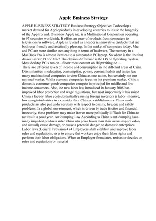 Apple Business Strategy
APPLE BUSINESS STRATEGY Business Strategy Objective: To develop a
market demand for Apple products in developing countries to insure the longevity
of the Apple brand. Overview Apple inc. is a Multinational Corporation operating
in 97 countries worldwide. It offers an array of products from computers to
televisions to software. Apple is revered as a leader in innovative products that are
both user friendly and ascetically pleasing. In the market of computers today, Mac
and PC are more similar then anything in terms of hardware. The memory in a
MacBook Pro is almost identical to a comparable PC laptop. So where is the line that
draws users to PC or Mac? The obvious difference is the OS or Operating System.
Most desktop PC s run on... Show more content on Helpwriting.net ...
There are different levels of income and consumption in the different areas of China.
Dissimilarities in education, consumption, power, personal habits and tastes lead
many multinational companies to view China as one nation, but certainly not one
national market. While overseas companies focus on the premium market, China s
domestic consumer goods companies compete in principal for middle and low
income consumers. Also, the new labor law introduced in January 2008 has
improved labor protection and wage regulations, but most importantly it has raised
China s factory labor cost substantially causing foreign investors in labor intensive,
low margin industries to reconsider their Chinese establishments. China made
products are also put under scrutiny with respect to quality, hygiene and safety
problems. In a global environment, which is driven by trade friction and financial
insecurity, these problems may make it even more politically difficult for China to
net result a good year. Antidumping Law According to China s anti dumping laws
many imported products enter China at a price lower than their actual export value,
and actually cause damage, or cause a potential danger, to domestic enterprises.
Labor laws (General Provision 4) 4 Employers shall establish and improve labor
rules and regulations, so as to ensure that workers enjoy their labor rights and
perform their labor obligations. When an Employer formulates, revises or decides on
rules and regulations or material
 
