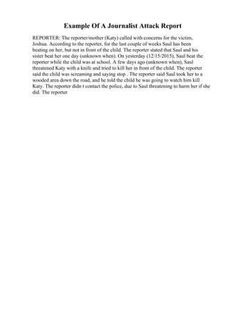 Example Of A Journalist Attack Report
REPORTER: The reporter/mother (Katy) called with concerns for the victim,
Joshua. According to the reporter, for the last couple of weeks Saul has been
beating on her, but not in front of the child. The reporter stated that Saul and his
sister beat her one day (unknown when). On yesterday (12/15/2015), Saul beat the
reporter while the child was at school. A few days ago (unknown when), Saul
threatened Katy with a knife and tried to kill her in front of the child. The reporter
said the child was screaming and saying stop . The reporter said Saul took her to a
wooded area down the road, and he told the child he was going to watch him kill
Katy. The reporter didn t contact the police, due to Saul threatening to harm her if she
did. The reporter
 