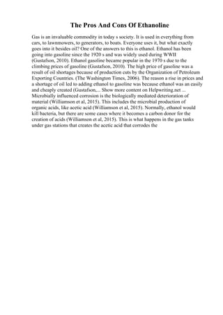 The Pros And Cons Of Ethanoline
Gas is an invaluable commodity in today s society. It is used in everything from
cars, to lawnmowers, to generators, to boats. Everyone uses it, but what exactly
goes into it besides oil? One of the answers to this is ethanol. Ethanol has been
going into gasoline since the 1920 s and was widely used during WWII
(Gustafson, 2010). Ethanol gasoline became popular in the 1970 s due to the
climbing prices of gasoline (Gustafson, 2010). The high price of gasoline was a
result of oil shortages because of production cuts by the Organization of Petroleum
Exporting Countries. (The Washington Times, 2006). The reason a rise in prices and
a shortage of oil led to adding ethanol to gasoline was because ethanol was an easily
and cheaply created (Gustafson,... Show more content on Helpwriting.net ...
Microbially influenced corrosion is the biologically mediated deterioration of
material (Williamson et al, 2015). This includes the microbial production of
organic acids, like acetic acid (Williamson et al, 2015). Normally, ethanol would
kill bacteria, but there are some cases where it becomes a carbon donor for the
creation of acids (Williamson et al, 2015). This is what happens in the gas tanks
under gas stations that creates the acetic acid that corrodes the
 