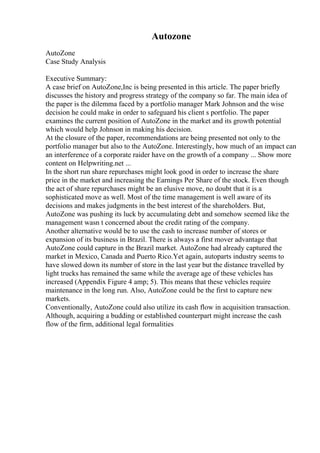 Autozone
AutoZone
Case Study Analysis
Executive Summary:
A case brief on AutoZone,Inc is being presented in this article. The paper briefly
discusses the history and progress strategy of the company so far. The main idea of
the paper is the dilemma faced by a portfolio manager Mark Johnson and the wise
decision he could make in order to safeguard his client s portfolio. The paper
examines the current position of AutoZone in the market and its growth potential
which would help Johnson in making his decision.
At the closure of the paper, recommendations are being presented not only to the
portfolio manager but also to the AutoZone. Interestingly, how much of an impact can
an interference of a corporate raider have on the growth of a company ... Show more
content on Helpwriting.net ...
In the short run share repurchases might look good in order to increase the share
price in the market and increasing the Earnings Per Share of the stock. Even though
the act of share repurchases might be an elusive move, no doubt that it is a
sophisticated move as well. Most of the time management is well aware of its
decisions and makes judgments in the best interest of the shareholders. But,
AutoZone was pushing its luck by accumulating debt and somehow seemed like the
management wasn t concerned about the credit rating of the company.
Another alternative would be to use the cash to increase number of stores or
expansion of its business in Brazil. There is always a first mover advantage that
AutoZone could capture in the Brazil market. AutoZone had already captured the
market in Mexico, Canada and Puerto Rico.Yet again, autoparts industry seems to
have slowed down its number of store in the last year but the distance travelled by
light trucks has remained the same while the average age of these vehicles has
increased (Appendix Figure 4 amp; 5). This means that these vehicles require
maintenance in the long run. Also, AutoZone could be the first to capture new
markets.
Conventionally, AutoZone could also utilize its cash flow in acquisition transaction.
Although, acquiring a budding or established counterpart might increase the cash
flow of the firm, additional legal formalities
 