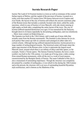 Isernia Research Paper
Isernia The Land of 16 Frazioni Isernia is a town as well as commune of the central
Italian region of Molise, and the capital of the province of Isernia. Located on a
rocky crest that reaches 475 metres from 350 meters between rivers Carpino and
river Sordo, the layout of the city of Isernia still reflects the ancient customary plan
of the Roman towns that includes a centrally located wide street, called the cardo
maximus, which in case of Isernia is Corso Marcelli, with side streets running at
right angles on both sides, completing the entire layout of the town. The city of
Icernia suffered repeated destruction over ages. It was ransacked by the Saracens,
brought down to its knees repeatedly by devastating earthquakes, and was relentlessly
... Show more content on Helpwriting.net ...
The fountain was built in the 13th Century, and is made up of stone slabs that
actually came from the Roman monuments. The fountain is also famous for its six
arch portico that comes up with six columns each arranged on either sides of a
central column. Although having suffered repeated destruction, Isernia preserves a
large number of archaeological remains. The historical center still keeps intact the
spare map structure of the Roman cities: in fact it represents the largest raced
Marcelli street, around which there is an infinity of alleys and little spares, as for
example, Trento e Trieste spares. The famous Fraterna Fountain, the town s main
symbol, was built in the 13th century: it is made up of living stone s slabs coming
from ruined Roman monuments, while all the rest is a work of local masters,
cmomissioned by the Rampini family of Isernia. The main Cathedral of the city is
also a monument of astonishing importance. Though the structure was completely
devastated by a number of earthquakes, it was rebuilt in the during the 18th Century
and at the present, the structure still is an icon of outstanding beautiful Byzantine
style architecture, and is famous as the Madonna of the
 