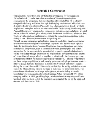 Formula 1 Constructor
The resources, capabilities and attributes that are required for the success in
Formula One (F1) can be looked on a number of dimensions taking into
consideration the unique and fast paced context of Formula One. F1 is a highly
competitive industry and based in a rapidly changing environment, which has been
defined by Porter s five forces (Appendix One). Key resources within F1 are both
tangible and intangible and can be considered under the following broad categories:
Physical Resources: The car and its components such as engines and chassis are vital
resources but the technological advancement determines its ability to win races. Test
Tracks are also vital physical resources both in the competitive context and in the
ability to test... Show more content on Helpwriting.net ...
Though such advantageous technological strategic capabilities have been required
by constructors for competitive advantage, they have also become been a pivotal
factor for the introduction of increased legislation designed to reduce uncertainty
and increase competition, such as the introduction of generic tyres. The factors
responsible for the success of the teams in their respective periods of dominance
can be considered through analysis of the organisations core competencies, a form
of competitive advantage which is usually a result of collective learning processes
and are manifested in business and activities and processes. The core competencies
are those unique capabilities, which usually span over multiple products or markets.
(Hafeez 2002). Ferrari s dominance in the mid 1970 s Much of Ferrari s success
during the period of the mid 1970 s can be attributed to the ability to build their race
cars at the Maranello site without the need to outsource for component parts. This
created centralisation of knowledge and expertise, thus the ability to transfer
knowledge between departments without leakage. When Ferrari sold 40% of the
company to Fiat, in 1969, providing huge cash injection thus acquiring the Fiorano
test track allowing them to test the change in any aspect of the car on the track and
observe real time results. This
 