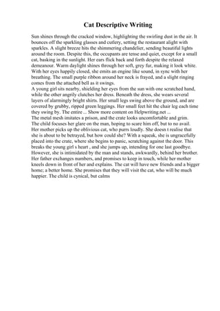 Cat Descriptive Writing
Sun shines through the cracked window, highlighting the swirling dust in the air. It
bounces off the sparkling glasses and cutlery, setting the restaurant alight with
sparkles. A slight breeze hits the shimmering chandelier, sending beautiful lights
around the room. Despite this, the occupants are tense and quiet, except for a small
cat, basking in the sunlight. Her ears flick back and forth despite the relaxed
demeanour. Warm daylight shines through her soft, grey fur, making it look white.
With her eyes happily closed, she emits an engine like sound, in sync with her
breathing. The small purple ribbon around her neck is frayed, and a slight ringing
comes from the attached bell as it swings.
A young girl sits nearby, shielding her eyes from the sun with one scratched hand,
while the other angrily clutches her dress. Beneath the dress, she wears several
layers of alarmingly bright shirts. Her small legs swing above the ground, and are
covered by grubby, ripped green leggings. Her small feet hit the chair leg each time
they swing by. The entire ... Show more content on Helpwriting.net ...
The metal mesh imitates a prison, and the crate looks uncomfortable and grim.
The child focuses her glare on the man, hoping to scare him off, but to no avail.
Her mother picks up the oblivious cat, who purrs loudly. She doesn t realise that
she is about to be betrayed, but how could she? With a squeak, she is ungracefully
placed into the crate, where she begins to panic, scratching against the door. This
breaks the young girl s heart , and she jumps up, intending for one last goodbye.
However, she is intimidated by the man and stands, awkwardly, behind her brother.
Her father exchanges numbers, and promises to keep in touch, while her mother
kneels down in front of her and explains. The cat will have new friends and a bigger
home; a better home. She promises that they will visit the cat, who will be much
happier. The child is cynical, but calms
 